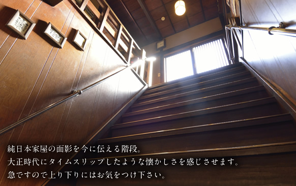 階段：純日本家屋の面影を今に伝える階段。大正時代にタイムスリップしたような懐かしさを感じさせます。急ですので上り下りにはお気をつけ下さい。